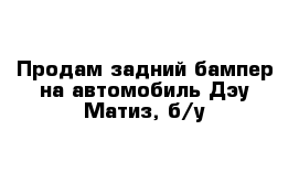 Продам задний бампер на автомобиль Дэу Матиз, б/у